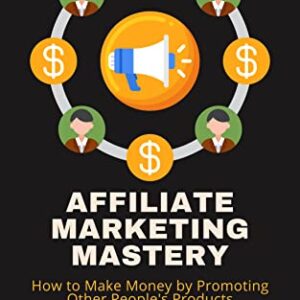 Affiliate Marketing Mastery: How to Make Money by Promoting Other People's Products