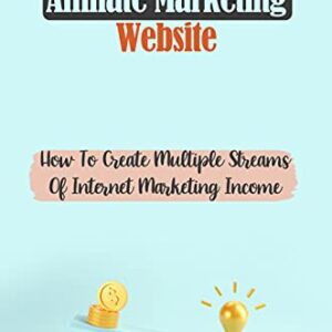 Affiliate Marketing Website: How To Create Multiple Streams Of Internet Marketing Income: Financially Successful On The Internet