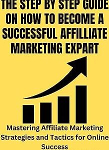 THE STEP BY STEP GUIDE ON HOW TO BECOME A SUCCESSFUL AFFILLIATE MARKETING EXPART: Mastering Affiliate Marketing Strategies and Tactics for Online Success