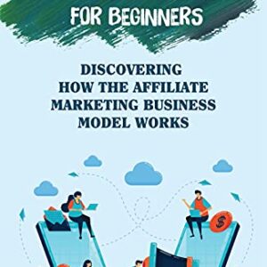 Affiliate Marketing For Beginners: Discovering How The Affiliate Marketing Business Model Works: Build A Highly Profitable Passive Income Business