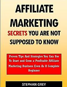 Affiliate Marketing Secrets You Are Not Supposed to Know: Proven Tips and Strategies You Can Use To Grow a Profitable Affiliate Marketing Business Even as A Complete Beginner Starting Today