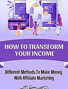 How To Transform Your Income: Different Methods To Make Money With Affiliate Marketing: Earning Money From Affiliate Marketing