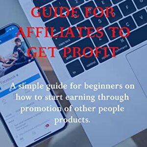 MARKETING GUIDE FOR AFFILIATES TO GET PROFIT: A simple guide for beginners on how to start earning through promotion of other people products, creating of your own products and how to manage them. .