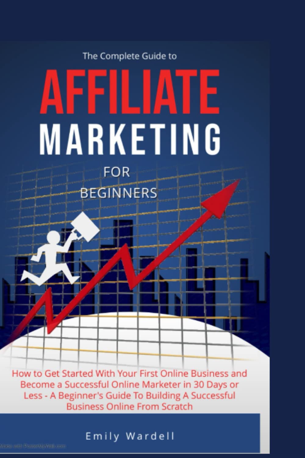The Complete Guide to Affiliate Marketing for Beginners: How to Get Started With Your First Online Business and Become a Successful Online Marketer in 30 Days or Less - A Beginner's Guide To Building
