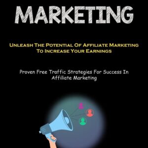 Affiliate Marketing: Unleash The Potential Of Affiliate Marketing To Increase Your Earnings (Proven Free Traffic Strategies For Success In Affiliate Marketing)