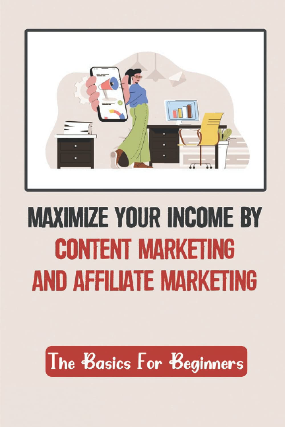 Maximize Your Income By Content Marketing And Affiliate Marketing: The Basics For Beginners: Content Marketing