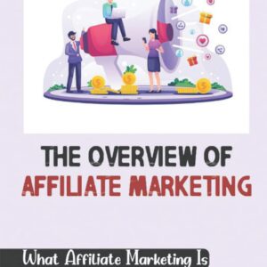 The Overview Of Affiliate Marketing: What Affiliate Marketing Is And How To Get Started: Affiliate Marketing