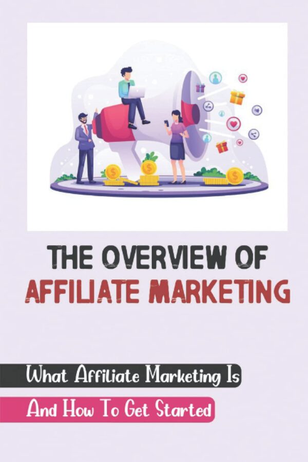 The Overview Of Affiliate Marketing: What Affiliate Marketing Is And How To Get Started: Affiliate Marketing