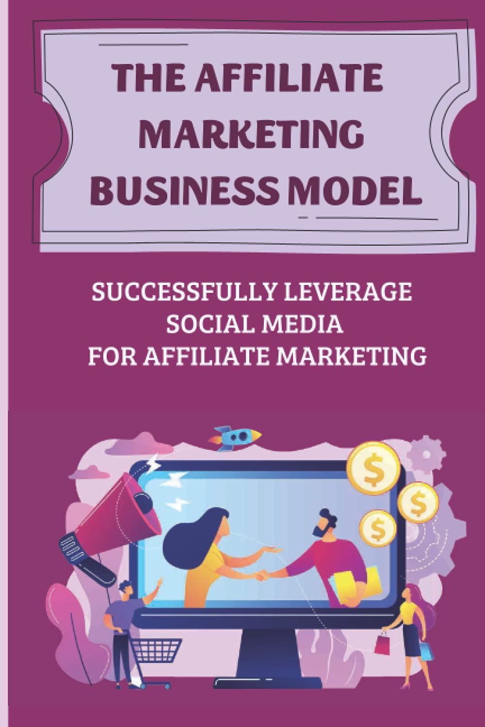 The Affiliate Marketing Business Model: Successfully Leverage Social Media For Affiliate Marketing: Build A Steady And Reliable Passive Income Stream