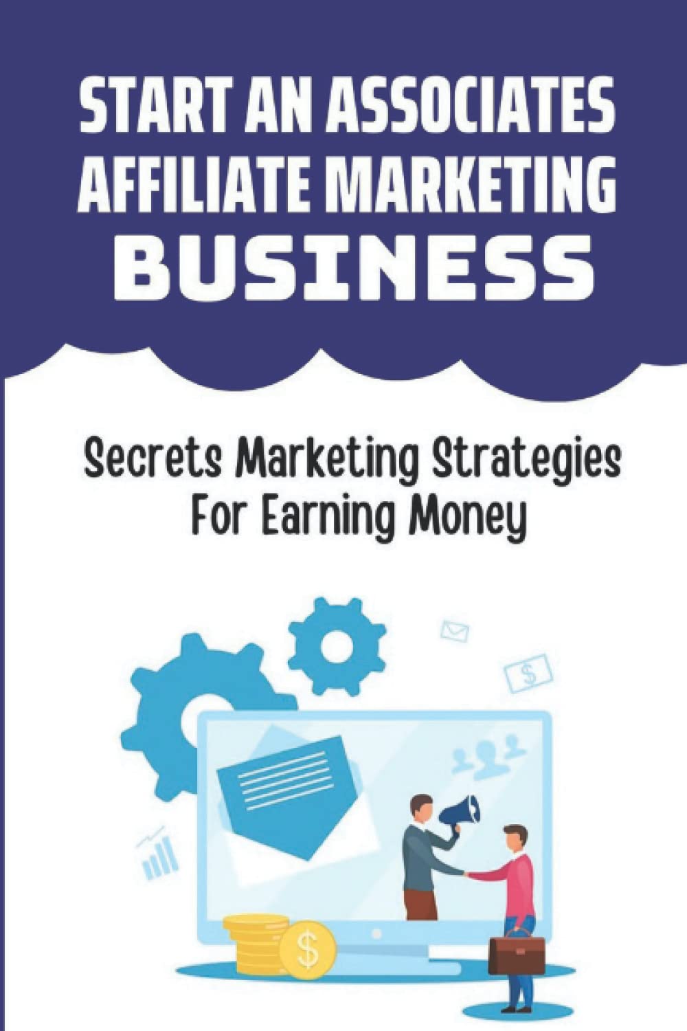 Start An Associates Affiliate Marketing Business: Secrets Marketing Strategies For Earning Money