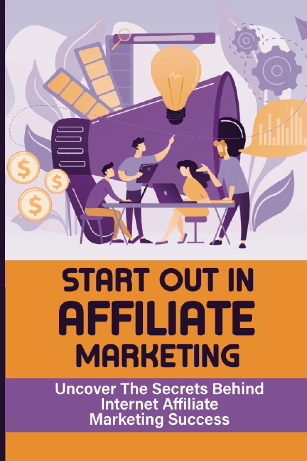 Start Out In Affiliate Marketing: Uncover The Secrets Behind Internet Affiliate Marketing Success: The Step-By-Step Beginner’S Guide