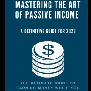Mastering the Art of Passive Income: A Definitive Guide for 2023: The Ultimate Guide to Earning Money While You Sleep