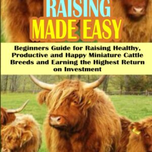 MINIATURE COW RAISING MADE EASY: Beginners Guide on How to Raise Healthy, Productive and Happy Miniature Cattle Breeds and Earn the Highest Return on Investment